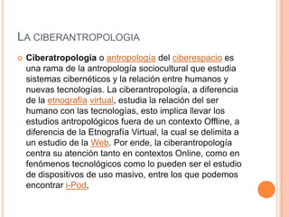 LA CIBERANTROPOLOGIA
 Ciberatropología o antropología del ciberespacio es
una rama de la antropología sociocultural que estudia
sistemas cibernéticos y la relación entre humanos y
nuevas tecnologías. La ciberantropología, a diferencia
de la etnografía virtual, estudia la relación del ser
humano con las tecnologías, esto implica llevar los
estudios antropológicos fuera de un contexto Offline, a
diferencia de la Etnografía Virtual, la cual se delimita a
un estudio de la Web. Por ende, la ciberantropología
centra su atención tanto en contextos Online, como en
fenómenos tecnológicos como lo pueden ser el estudio
de dispositivos de uso masivo, entre los que podemos
encontrar i-Pod,
 