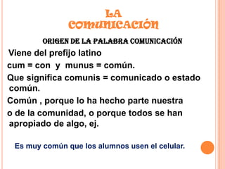 LA
COMUNICACIÓN
ORIGEN DE LA PALABRA COMUNICACIÓN
Viene del prefijo latino
cum = con y munus = común.
Que significa comunis = comunicado o estado
común.
Común , porque lo ha hecho parte nuestra
o de la comunidad, o porque todos se han
apropiado de algo, ej.
Es muy común que los alumnos usen el celular.
 