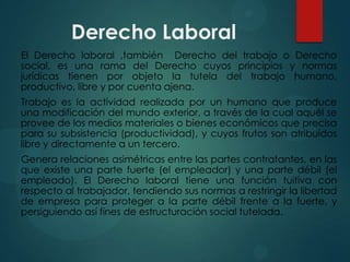 Derecho Laboral
El Derecho laboral ,también Derecho del trabajo o Derecho
social, es una rama del Derecho cuyos principios y normas
jurídicas tienen por objeto la tutela del trabajo humano,
productivo, libre y por cuenta ajena.
Trabajo es la actividad realizada por un humano que produce
una modificación del mundo exterior, a través de la cual aquél se
provee de los medios materiales o bienes económicos que precisa
para su subsistencia (productividad), y cuyos frutos son atribuidos
libre y directamente a un tercero.
Genera relaciones asimétricas entre las partes contratantes, en las
que existe una parte fuerte (el empleador) y una parte débil (el
empleado). El Derecho laboral tiene una función tuitiva con
respecto al trabajador, tendiendo sus normas a restringir la libertad
de empresa para proteger a la parte débil frente a la fuerte, y
persiguiendo así fines de estructuración social tutelada.

 