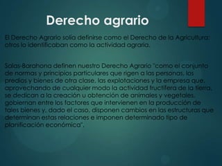 Derecho agrario
El Derecho Agrario solía definirse como el Derecho de la Agricultura;
otros lo identificaban como la actividad agraria.

Salas-Barahona definen nuestro Derecho Agrario "como el conjunto
de normas y principios particulares que rigen a las personas, los
predios y bienes de otra clase, las explotaciones y la empresa que,
aprovechando de cualquier modo la actividad fructífera de la tierra,
se dedican a la creación u obtención de animales y vegetales,
gobiernan entre los factores que intervienen en la producción de
tales bienes y, dado el caso, disponen cambios en las estructuras que
determinan estas relaciones e imponen determinado tipo de
planificación económica".

 