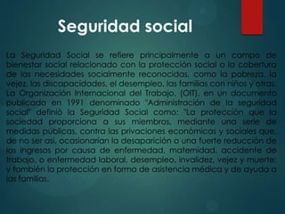 Seguridad social
La Seguridad Social se refiere principalmente a un campo de
bienestar social relacionado con la protección social o la cobertura
de las necesidades socialmente reconocidas, como la pobreza, la
vejez, las discapacidades, el desempleo, las familias con niños y otras.
La Organización Internacional del Trabajo, (OIT), en un documento
publicado en 1991 denominado "Administración de la seguridad
social" definió la Seguridad Social como: "La protección que la
sociedad proporciona a sus miembros, mediante una serie de
medidas públicas, contra las privaciones económicas y sociales que,
de no ser así, ocasionarían la desaparición o una fuerte reducción de
los ingresos por causa de enfermedad, maternidad, accidente de
trabajo, o enfermedad laboral, desempleo, invalidez, vejez y muerte;
y también la protección en forma de asistencia médica y de ayuda a
las familias.

 