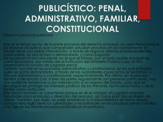 PUBLICÍSTICO: PENAL,
ADMINISTRATIVO, FAMILIAR,
CONSTITUCIONAL

Derecho procesal publicista

Este es el tercer sector de la parte procesal del derecho procesal, se caracteriza porque
las diversas disciplinas que comprenden estudian procesos en los normalmente el
Estado tiene una doble intervención, a través de órganos distintos e independientes:
como parte, ya sea actora o demandada, y como juzgador.
Así ocurre en el proceso penal, en el que el Estado, por un lado asume el papel de
parte acusadora, por medio del al institución del Ministerio Publico y por el otro,
desempeña la función de juzgador penal.
También sucede en los procesos administrativo y constitucional, en los que el Estado
suele ser parte demandada, a través de las autoridades cuyos actos se reclaman, y
tribunal administrativo o constitucional, respectivamente. Por último, en el proceso
familiar y del estado civil, si bien las partes regularmente son personas particulares, hay
una evidente tendencia a dar intervención a un órgano del Estado, para que se
encargue de proteger los intereses jurídicos de los menores, los incapacitados y de la
familia como institución.
Este sector también se caracteriza porque en él se otorgan al juzgador mayores
facultades para el impulso y dirección del proceso, así como para fijar el objeto del
mismo. También, por regla, se suele establecer la indisponibilidad de dicho objeto,
aunque esta regla tiene sus salvedades y modalidades en los procesos penal y familiar,
y no rige en los demás procesos publicísticos (inquisitorio).

 