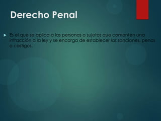 Derecho Penal


Es el que se aplica a las personas o sujetos que comenten una
infracción a la ley y se encarga de establecer las sanciones, penas
o castigos.

 