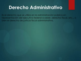Derecho Administrativo
Es el derecho que se utiliza en la administración pública en
representación del ejecutivo federal a saber, derecho fiscal, etc.., o
bien el derecho de justicia fiscal administrativa.

 