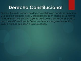Derecho Constitucional
Es el conjunto de normas de derecho público en donde se enmarcan
y se derivan todas las leyes y procedimientos en el país, es la norma
fundamental que el Constituyente creó para crear la Constitución y
para que el Constituyente Permanente se encargara de crear las
leyes o normas que rigen a los mexicanos.

 