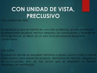 CON UNIDAD DE VISTA,
PRECLUSIVO

Con unidad de vista:

Es aquel juicio que se tramita en una sola audiencia, en esa audiencia
se presentarán pruebas, hechos alegatos, las conclusiones y también se
dicta sentencia, es decir, en un solo acto procesal se resuelve la
controversia.

Preclusivo:
Es aquel en donde se requieren términos o plazos, poco o más o menos
prolongados para presentar pruebas, demostrar los hechos, alegatos y
las conclusiones, esto es, son juicios que se requieren un tiempo
necesario de tramitación.

 