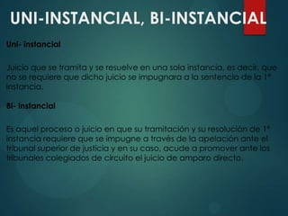 UNI-INSTANCIAL, BI-INSTANCIAL
Uni- instancial
Juicio que se tramita y se resuelve en una sola instancia, es decir, que
no se requiere que dicho juicio se impugnara a la sentencia de la 1ª
instancia.

Bi- instancial
Es aquel proceso o juicio en que su tramitación y su resolución de 1ª
instancia requiere que se impugne a través de la apelación ante el
tribunal superior de justicia y en su caso, acude a promover ante los
tribunales colegiados de circuito el juicio de amparo directo.

 