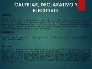 CAUTELAR, DECLARATIVO Y
EJECUTIVO
Cautelar
Estado de incertidumbre del derecho en el que ha de adoptarse la decisión y la
necesidad de garantizar el derecho a la tutela judicial efectiva, velando al mismo
tiempo por los intereses públicos a los que el acto administrativo pretende servir,
para evitar que con la medida cautelar esos intereses públicos puedan también
sufrir un daño de imposible o difícil reparación.
Declarativo
Es la sentencia que declara el juzgador, en donde declara una situación jurídica
que antes no existía.
Ejecutivo
Es aquel en donde una vez terminado el juicio y dictada la sentencia, el juez
ordena su cumplimiento, toda vez que el condenado a cumplir con la misma, se
niega hacerlo y por eso el juzgador con las facultades que le otorga la ley, ordena
a través de los medios o instrumentos legales, la ejecución de la sentencia a favor
del beneficiario, es decir, del ganador en el juicio y en contra del perdedor.
Se puede promover cuando un deudor se niega rotundamente a pagar el bien o
cosa presta al acreedor.

 