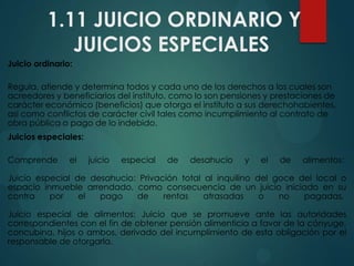 1.11 JUICIO ORDINARIO Y
JUICIOS ESPECIALES
Juicio ordinario:
Regula, atiende y determina todos y cada uno de los derechos a los cuales son
acreedores y beneficiarios del instituto, como lo son pensiones y prestaciones de
carácter económico (beneficios) que otorga el instituto a sus derechohabientes,
así como conflictos de carácter civil tales como incumplimiento al contrato de
obra pública o pago de lo indebido.

Juicios especiales:
Comprende

el

juicio

especial

de

desahucio

y

el

de

alimentos:

Juicio especial de desahucio: Privación total al inquilino del goce del local o
espacio inmueble arrendado, como consecuencia de un juicio iniciado en su
contra
por
el
pago
de
rentas
atrasadas
o
no
pagadas.
Juicio especial de alimentos: Juicio que se promueve ante las autoridades
correspondientes con el fin de obtener pensión alimenticia a favor de la cónyuge,
concubina, hijos o ambos, derivado del incumplimiento de esta obligación por el
responsable de otorgarla.

 