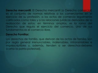 Derecho mercantil: El Derecho mercantil (o Derecho comercial)
es el conjunto de normas relativas a los comerciantes en el
ejercicio de su profesión, a los actos de comercio legalmente
calificados como tales y a las relaciones jurídicas derivadas de la
realización de estos; en términos amplios, es la rama del
Derecho que regula el ejercicio del comercio. Uno de sus
fundamentos es el comercio libre.
Derecho Familiar:
Los derechos de familia, que derivan de los actos de familia, son
por regla general irrenunciables, inalienables, intransmisibles e
imprescriptibles y, además, tienden a ser derechos-deberes
(como la patria potestad).

 