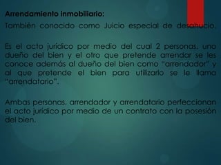 Arrendamiento inmobiliario:
También conocido como Juicio especial de desahucio.

Es el acto jurídico por medio del cual 2 personas, uno
dueño del bien y el otro que pretende arrendar se les
conoce además al dueño del bien como “arrendador” y
al que pretende el bien para utilizarlo se le llama
“arrendatario”.
Ambas personas, arrendador y arrendatario perfeccionan
el acto jurídico por medio de un contrato con la posesión
del bien.

 