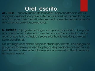Oral, escrito.

A).- ORAL. La intervención de las partes, bajo el patrocinio de sus
abogados respectivos, preferentemente es verbal. La oralidad no es
absoluta pues, habrá escrito de demanda y escrito de contestación,
así como documentos probatorios.
B). ESCRITO. El juzgador se dirigen alas partes por escrito, el juzgado
no conoce a las partes, únicamente conocerá el contenido de los
recursos que le han dirigido y sobre ellos ha dictado los proveídos
correspondientes.

Los interrogatorios deben ser presentados por escrito, con pliegos de
preguntas también por escrito; pliegos de posiciones por escrito y se
levantan actas de audiencias en donde se asientan literalmente las
respuestas dadas.

 