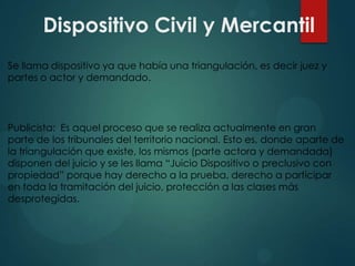 Dispositivo Civil y Mercantil
Se llama dispositivo ya que había una triangulación, es decir juez y
partes o actor y demandado.

Publicista: Es aquel proceso que se realiza actualmente en gran
parte de los tribunales del territorio nacional. Esto es, donde aparte de
la triangulación que existe, los mismos (parte actora y demandada)
disponen del juicio y se les llama “Juicio Dispositivo o preclusivo con
propiedad” porque hay derecho a la prueba, derecho a participar
en toda la tramitación del juicio, protección a las clases más
desprotegidas.

 