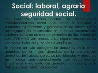 Social: laboral, agrario
seguridad social.

Los derechos sociales parten del denominado
constitucionalismo social, que tiende a flexibilizar y
aumentar los derechos y garantías de los sectores más
postergados de la sociedad, que no se encontraban
contemplados en un marco normativo de tipo liberal del
siglo XVIII y XIX son producto de alguna manera de la
revolución industrial y tienden a ampliarse.
Se incluye en esta categoría los derechos de la niñez,
derechos de la mujer, derechos de la ancianidad,
derechos del trabajo, derechos provisionales, y derechos
de minorías que generalmente son discriminadas.
En general el conjunto de derechos humanos puede
definirse como derechos sociales.

 
