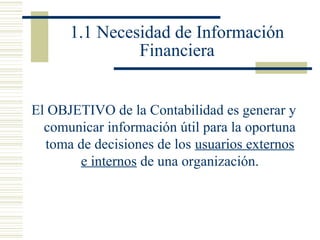 1.1 Necesidad de Información
Financiera
El OBJETIVO de la Contabilidad es generar y
comunicar información útil para la oportuna
toma de decisiones de los usuarios externos
e internos de una organización.

 