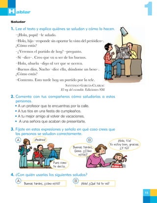 1

H ablar
Saludar

1. Lee el texto y explica quiénes se saludan y cómo lo hacen.
ÐÁHola, pap‡! Ðle saludo.
ÐHola, hijo Ðresponde sin apartar la vista del peri—dicoÐ.
ÀC—mo est‡s?
ÐÀVeremos el partido de hoy? Ðpregunto.
ÐS’ ÐdiceÐ. Creo que va a ser de los buenos.
ÐHola, abuela Ðdigo al ver que se acerca.
ÐBuenos d’as, Nacho Ðdice ella, d‡ndome un besoÐ.
ÀC—mo est‡s?
ÐContento. Esta tarde hay un partido por la tele.
SANTIAGO GARCêA-CLAIRAC
El rey del escondite. Ediciones SM

2. Comenta con tus compañeros cómo saludarías a estas
personas.
• A un profesor que te encuentras por la calle.
• A tus tíos en una fiesta de cumpleaños.
• A tu mejor amigo al volver de vacaciones.
• A una señora que acaban de presentarte.

3. Fíjate en estas expresiones y señala en qué caso crees que
las personas se saludan correctamente.
A

¡Andrea!

B
Buenas tardes,
Gema. ¿Cómo
estás?

¡Hola, tía!
Yo estoy bien, gracias.
¿Y tú?

Pues como
te decía…

4. ¿Con quién usarías los siguientes saludos?
A

Buenas tardes, ¿cómo está?

B

¡Hola! ¿Qué tal te va?
15

 