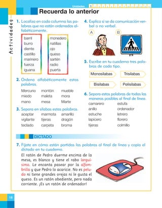 Unidades

1

2

3

4

5

6

7

8

9

10 11 12 13 14 15

Actividades

Recuerda lo anterior
1. Localiza en cada columna las palabras que no están ordenadas alfabéticamente.
barril
burro
diente
castillo
marinero
fuerza
iguana

monedero
natillas
ojo
queso
sartén
radio
puerta

4. Explica si se da comunicación verbal o no verbal.
A

B

5. Escribe en tu cuaderno tres palabras de cada tipo.
Monosílabas

Trisílabas

Bisílabas

Polisílabas

2. Ordena alfabéticamente estas
palabras.
Mercurio
miedo

montón
maleta

mueble
mora

mano

mesa

Marte

6. Separa estas palabras de todas las
maneras posibles al final de línea.

aceptar
vigilante

marmota
tijeras

amarillo
dragón

camarero
anillo
estuche
lapicero

teclado

carpeta

broma

tijeras

3. Separa en sílabas estas palabras.

estufa
ordenador
letrero
florero
colmillo

DICTADO
7. Fíjate en cómo están partidas las palabras al final de línea y copia el
dictado en tu cuaderno.
El ratón de Pedro duerme encima de la
mesa, es blanco y tiene el rabo larguísimo. Le encanta pasear por la alfombrilla y que Pedro lo acaricie. No es peludo ni tiene grandes orejas ni le gusta el
queso. Es un ratón obediente, pero nada
corriente. ¡Es un ratón de ordenador!

18

 