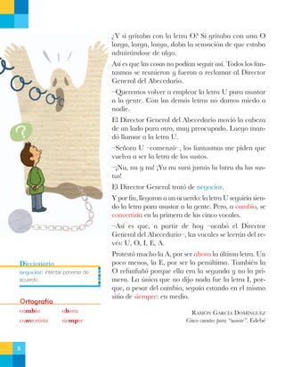 ÀY si gritaba con la letra O? Si gritaba con una O
larga, larga, larga, daba la sensaci—n de que estaba
admir‡ndose de algo.
As’ es que las cosas no pod’an seguir as’. Todos los fantasmas se reunieron y fueron a reclamar al Director
General del Abecedario.
ÐQueremos volver a emplear la letra U para asustar
a la gente. Con las dem‡s letras no damos miedo a
nadie.
El Director General del Abecedario movi— la cabeza
de un lado para otro, muy preocupado. Luego mand— llamar a la letra U.
ÐSe–ora U Ðcomenz—Ð, los fantasmas me piden que
vuelva a ser la letra de los sustos.
ÐÁNu, nu y nu! ÁYu nu surœ jumœs lu lutru du lus sustus!
El Director General trat— de negociar.
Y por fin, llegaron a un acuerdo: la letra U seguir’a siendo la letra para asustar a la gente. Pero, a cambio, se
convertir’a en la primera de las cinco vocales.
ÐAs’ es que, a partir de hoy Ðacab— el Director
General del AbecedarioÐ, las vocales se leer‡n del revŽs: U, O, I, E, A.
Diccionario

negociar: intentar ponerse de
acuerdo.

Ortografía
cambio

ahora

convertir’a

siempre

8

Protest— mucho la A, por ser ahora la œltima letra. Un
poco menos, la E, por ser la penœltima. TambiŽn la
O refunfu–— porque ella era la segunda y no la primera. La œnica que no dijo nada fue la letra I, porque, a pesar del cambio, segu’a estando en el mismo
sitio de siempre: en medio.
RAMîN GARCêA DOMêNGUEZ
Cinco cuentos para ÒuoiearÓ. EdebŽ

 