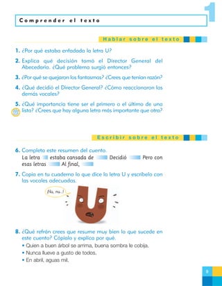 1

Comprender el texto

Hablar sobre el texto

1. ¿Por qué estaba enfadada la letra U?
2. Explica qué decisión tomó el Director General del
Abecedario. ¿Qué problema surgió entonces?
3. ¿Por qué se quejaron los fantasmas? ¿Crees que tenían razón?
4. ¿Qué decidió el Director General? ¿Cómo reaccionaron las
demás vocales?
5. ¿Qué importancia tiene ser el primero o el último de una
lista? ¿Crees que hay alguna letra más importante que otra?

Escribir sobre el texto

6. Completa este resumen del cuento.
La letra
estaba cansada de
esas letras
Al final,

Decidió

Pero con

7. Copia en tu cuaderno lo que dice la letra U y escríbelo con
las vocales adecuadas.
¡Nu, nu…!

8. ¿Qué refrán crees que resume muy bien lo que sucede en
este cuento? Cópialo y explica por qué.
• Quien a buen árbol se arrima, buena sombra le cobija.
• Nunca llueve a gusto de todos.
• En abril, aguas mil.
9

 