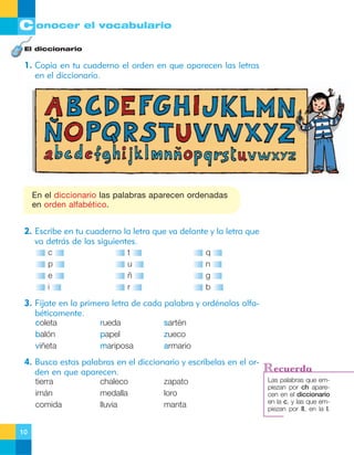 C onocer el vocabulario
El diccionario

1. Copia en tu cuaderno el orden en que aparecen las letras
en el diccionario.

En el diccionario las palabras aparecen ordenadas
en orden alfabético.

2. Escribe en tu cuaderno la letra que va delante y la letra que
va detrás de las siguientes.
c
p
e
i

t
u
ñ
r

q
n
g
b

3. Fíjate en la primera letra de cada palabra y ordénalas alfabéticamente.
coleta
balón
viñeta

rueda
papel
mariposa

sartén
zueco
armario

4. Busca estas palabras en el diccionario y escríbelas en el orden en que aparecen.
tierra
imán
comida
10

chaleco
medalla
lluvia

zapato
loro
manta

Recuerda
Las palabras que empiezan por ch aparecen en el diccionario
en la c, y las que empiezan por ll, en la l.

 