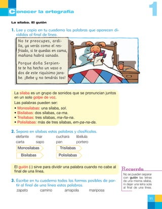 1

C onocer la ortografía
La sílaba. El guión

1. Lee y copia en tu cuaderno las palabras que aparecen divididas al final de línea.
No te preocupes, ardilla, ya verás como el resfriado, si te quedas en cama,
mañana habrá sanado.
Porque doña Serpiente te ha hecho un vaso o
dos de este riquísimo jarabe. ¡Bebe y no tendrás tos!

La sílaba es un grupo de sonidos que se pronuncian juntos
en un solo golpe de voz.
Las palabras pueden ser:
• Monosílabas: una sílaba, sol.
• Bisílabas: dos sílabas, ca-ma.
• Trisílabas: tres sílabas, ma-ña-na.
• Polisílabas: más de tres sílabas, em-pa-na-da.

2. Separa en sílabas estas palabras y clasifícalas.
elefante
carta

mar
sapo

cuchara
pan

libélula
portero

Monosílabas

Trisílabas

Bisílabas

Polisílabas

El guión (-) sirve para dividir una palabra cuando no cabe al
final de una línea.

3. Escribe en tu cuaderno todas las formas posibles de partir al final de una línea estas palabras.
zapato

camino

amapola

mariposa

Recuerda
No se pueden separar
con guión las letras
de una misma sílaba,
ni dejar una letra sola
al final de una línea.

11

 