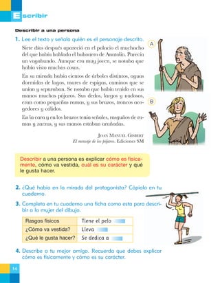 E scribir
Describir a una persona

1. Lee el texto y señala quién es el personaje descrito.
Siete d’as despuŽs apareci— en el palacio el muchacho
del que hab’a hablado el buhonero de Anatolia. Parec’a
un vagabundo. Aunque era muy joven, se notaba que
hab’a visto muchas cosas.
En su mirada hab’a cientos de ‡rboles distintos, aguas
dormidas de lagos, mares de espigas, caminos que se
un’an y separaban. Se notaba que hab’a tenido en sus
manos muchos p‡jaros. Sus dedos, largos y nudosos,
eran como peque–as ramas, y sus brazos, troncos acogedores y c‡lidos.

A

B

En la cara y en los brazos ten’a se–ales, rasgu–os de ramas y zarzas, y sus manos estaban ara–adas.
JOAN MANUEL GISBERT
El mensaje de los p‡jaros. Ediciones SM

Describir a una persona es explicar cómo es físicamente, cómo va vestida, cuál es su carácter y qué
le gusta hacer.

2. ¿Qué había en la mirada del protagonista? Cópialo en tu
cuaderno.
3. Completa en tu cuaderno una ficha como esta para describir a la mujer del dibujo.
Rasgos físicos

Tiene el pelo

¿Cómo va vestida?

Lleva

¿Qué le gusta hacer?

Se dedica a

4. Describe a tu mejor amigo. Recuerda que debes explicar
cómo es físicamente y cómo es su carácter.
14

 