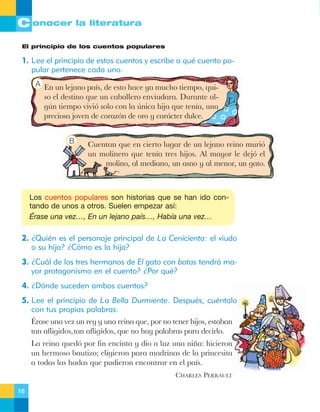 C onocer la literatura
El principio de los cuentos populares

1. Lee el principio de estos cuentos y escribe a qué cuento popular pertenece cada uno.
A En un lejano pa’s, de esto hace ya mucho tiempo, qui-

so el destino que un caballero enviudara. Durante algœn tiempo vivi— solo con la œnica hija que ten’a, una
preciosa joven de coraz—n de oro y car‡cter dulce.
B

Cuentan que en cierto lugar de un lejano reino muri—
un molinero que ten’a tres hijos. Al mayor le dej— el
molino, al mediano, un asno y al menor, un gato.

Los cuentos populares son historias que se han ido contando de unos a otros. Suelen empezar así:
Érase una vez…, En un lejano país…, Había una vez…

2. ¿Quién es el personaje principal de La Cenicienta: el viudo
o su hija? ¿Cómo es la hija?
3. ¿Cuál de los tres hermanos de El gato con botas tendrá mayor protagonismo en el cuento? ¿Por qué?
4. ¿Dónde suceden ambos cuentos?
5. Lee el principio de La Bella Durmiente. Después, cuéntalo
con tus propias palabras.
ƒrase una vez un rey y una reina que, por no tener hijos, estaban
tan afligidos,tan afligidos, que no hay palabras para decirlo.
La reina qued— por fin encinta y dio a luz una ni–a: hicieron
un hermoso bautizo; eligieron para madrinas de la princesita
a todas las hadas que pudieron encontrar en el pa’s.
CHARLES PERRAULT
16

 