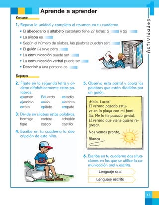Resume
1. Repasa la unidad y completa el resumen en tu cuaderno.
• El abecedario o alfabeto castellano tiene 27 letras: 5

y 22

• La sílaba es
• Según el número de sílabas, las palabras pueden ser:
• El guión (-) sirve para

Actividades

1

Aprende a aprender

• La comunicación puede ser
• La comunicación verbal puede ser
• Describir a una persona es

Repasa
2. Fíjate en la segunda letra y ordena alfabéticamente estas palabras.
examen
ejercicio
errata

Eduardo
envío
epíteto

estadio
elefante
empate

3. Divide en sílabas estas palabras.
hormiga
tigre

cartera
casco

edredón
castillo

4. Escribe en tu cuaderno la descripción de este niño.

5. Observa esta postal y copia las
palabras que están divididas por
un guión.
¡Hola, Lucas!
El verano pasado estuve en la playa con mi familia. Me lo he pasado genial.
El verano que viene quiero regresar.
Nos vemos pronto,
Blanca

6. Escribe en tu cuaderno dos situaciones en las que se utilice la comunicación oral y escrita.
Lenguaje oral
Lenguaje escrito

17

 