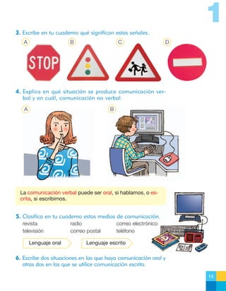 1
3. Escribe en tu cuaderno qué significan estas señales.
A

B

C

D

4. Explica en qué situación se produce comunicación verbal y en cuál, comunicación no verbal.
A

B

La comunicación verbal puede ser oral, si hablamos, o escrita, si escribimos.

5. Clasifica en tu cuaderno estos medios de comunicación.
revista
televisión
Lenguaje oral

radio
correo postal

correo electrónico
teléfono

Lenguaje escrito

6. Escribe dos situaciones en las que haya comunicación oral y
otras dos en las que se utilice comunicación escrita.
13

 