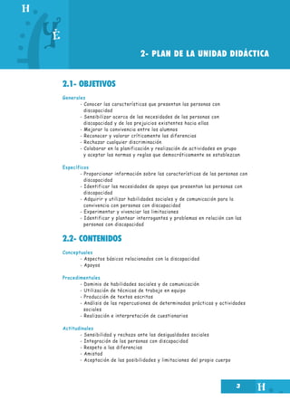 2- PLAN DE LA UNIDAD DIDÁCTICA
2.1- OBJETIVOS
Generales
- Conocer las características que presentan las personas con
discapacidad
- Sensibilizar acerca de las necesidades de las personas con
discapacidad y de los prejuicios existentes hacia ellas
- Mejorar la convivencia entre los alumnos
- Reconocer y valorar críticamente las diferencias
- Rechazar cualquier discriminación
- Colaborar en la planificación y realización de actividades en grupo
y aceptar las normas y reglas que democráticamente se establezcan
Específicos
- Proporcionar información sobre las características de las personas con
discapacidad
- Identificar las necesidades de apoyo que presentan las personas con
discapacidad
- Adquirir y utilizar habilidades sociales y de comunicación para la
convivencia con personas con discapacidad
- Experimentar y vivenciar las limitaciones
- Identificar y plantear interrogantes y problemas en relación con las
personas con discapacidad

2.2- CONTENIDOS
Conceptuales
- Aspectos básicos relacionados con la discapacidad
- Apoyos
Procedimentales
- Dominio de habilidades sociales y de comunicación
- Utilización de técnicas de trabajo en equipo
- Producción de textos escritos
- Análisis de las repercusiones de determinadas prácticas y actividades
sociales
- Realización e interpretación de cuestionarios
Actitudinales
- Sensibilidad y rechazo ante las desigualdades sociales
- Integración de las personas con discapacidad
- Respeto a las diferencias
- Amistad
- Aceptación de las posibilidades y limitaciones del propio cuerpo

3

 