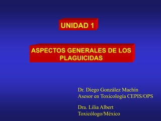 UNIDAD 1
ASPECTOS GENERALES DE LOS
PLAGUICIDAS
Dr. Diego González Machín
Asesor en Toxicología CEPIS/OPS
Dra. Lilia Albert
Toxicólogo/México
 