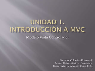 Modelo Vista Controlador
Salvador Colomina Domenech
Master Universitario en Secundaria
Universidad de Alicante. Curso 13-14
 