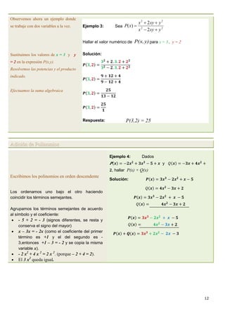 12
Observemos ahora un ejemplo donde
se trabaje con dos variables a la vez.
Sustituimos los valores de x = 3 y y
= 2 en la expresión P(x,y).
Resolvemos las potencias y el producto
indicado.
Efectuamos la suma algebraica
Ejemplo 3: Sea 22
22
2
2
)(
yxyx
yxyx
xP



Hallar el valor numérico de y)P(x, para x = 3 , y = 2
Solución:
Respuesta: P(3,2) = 25
Adición de Polinomios
Escribimos los polinomios en orden descendente
Los ordenamos uno bajo el otro haciendo
coincidir los términos semejantes.
Agrupamos los términos semejantes de acuerdo
al símbolo y el coeficiente:
 - 5 + 2 = - 3 (signos diferentes, se resta y
conserva el signo del mayor)
 x – 3x = - 2x (como el coeficiente del primer
término es +1 y el del segundo es -
3,entonces +1 – 3 = - 2 y se copia la misma
variable x).
 - 2 x2
+ 4 x 2
= 2 x 2
. (porque – 2 + 4 = 2).
 El 3 x2
queda igual.
Ejemplo 4: Dados
y
, hallar P(x) + Q(x)
Solución:
 