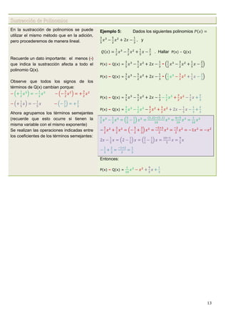 13
Sustracción de Polinomios
En la sustracción de polinomios se puede
utilizar el mismo método que en la adición,
pero procederemos de manera lineal.
Recuerde un dato importante: el menos (-)
que indica la sustracción afecta a todo el
polinomio Q(x).
Observe que todos los signos de los
términos de Q(x) cambian porque:
Ahora agrupamos los términos semejantes
(recuerde que esto ocurre si tienen la
misma variable con el mismo exponente)
Se realizan las operaciones indicadas entre
los coeficientes de los términos semejantes:
Ejemplo 5: Dados los siguientes polinomios
, y
. Hallar P(x) – Q(x)
P(x) – Q(x) = -
P(x) – Q(x) = -
P(x) – Q(x) =
P(x) – Q(x) =
Entonces:
P(x) – Q(x) =
 