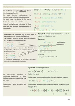 14
Multiplicación de Polinomios
Se multiplica (2x3
) por cada uno de los
términos del polinomio.
En cada término multiplicamos los
coeficientes y multiplicamos las variables.
Se debe estar pendiente de los signos
(+·+=+ / + · - = - / - · + = - / - · - = +)
Cuando multiplicamos potencias de igual
base, se copia la misma base y se suman los
exponentes.
Ejemplo 6: Multiplique (2x3
) por (4x4
-2x2
+x-2)
=[(2x3
).(4x)]4
+ [(2x3
).(-2x)2
] + [(2x3
).(x)] + [(2x3
).(-2)]
=(2.4).(x3
.x4
)+(2.(-2)).(x3
.x2
)+(2.1).(x3
.x)+(2.(-2)).x3
=(8).(x3+4
)+(-4).(x3+2
)+(2).(x3+1
)+(-4).x3
=(8).(x7
)+(-4).(x5
)+(2).(x4
)+(-4).x3
Solución:
(2x3
)·(4x4
-2x2
+x-2) = 8x - 4x5
+ 2x4
- 4x3
Ordenamos un polinomio bajo el otro como lo
hacemos con una multiplicación regular.
Se multiplica el último término del multiplicador (5)
por cada término del multiplicando:
+ 5 · ( - 2 ) = - 10
+ 5 · 3 x = 15 x
+ 5 · 4 x2
= 20x2
Hacemos lo mismo con el otro término del
multiplicador, ordenando los productos debajo de su
término semejante:
+ 2x · ( - 2 ) = - 4x
+ 2x · (+3 x) = 6 x2
+ 2x · (+ 4 x2
) = 8x3
Y finalmente agrupamos los términos semejantes
sumando o restando según sus signos.
Ejemplo 7: Dados los polinomios P(x)=4x2
+3x-2
y Q(x)=2x+5, hallar P(x) · Q(x).
Solución:
4x2
+ 3x – 2 Multiplicando
2x + 5 Multiplicador
20x2
+ 15x – 10
8x3
+ 6x2
– 4x
8x3
+ 26x2
+ 11x - 10
Solución:
P(x) · Q(x)= 8x3
+ 26x2
+ 11x - 10
Lo resolveremos aplicando la
propiedad distributiva, es decir,
multiplicamos cada término de P(x)
por Q(x).
Resolvemos cada producto por
separado:
Ejemplo 8: Dados los polinomios
y
hallar: P8x) · Q(x)
Indicamos el producto de los polinomios de la siguiente manera:
Aplicamos la propiedad distributiva multiplicando cada término de
P(x) por Q(x):
I II III
 
