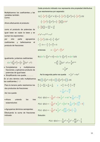 15
Multiplicamos los coeficientes y las
variables también.
Como:
Ahora efectuando el producto:
como el producto de potencias de
igual base se copia la base y se
suman los exponentes::
por otra parte agrupamos
coeficientes y befectuamos el
producto de fracciones:
Cada producto indicado nos representa otra propiedad distributiva
que resolveremos por separado:
I)
entonces
igualmente, juntamos coeficientes:
 Completamos y multiplicamos
fracciones y aplicamos producto de
potencias de igual base:
 Simplificando nos queda…………
II)
Así la segunda parte nos queda
En el otro término sólo multiplicamos
los coeficientes 2 · 3
Para la tercera parte resolvemos los
dos productos de fracciones:
Así nos queda:
 Ahora uniendo los tres
subproductos:
 Agrupamos términos semejantes:
Efectuando la suma de fracciones
indicada:
III)
y
Solución:
 
