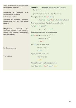 16
Ahora resolveremos un producto donde
se utilicen dos variables:
Ordenamos el polinomio Q(xy)
considerando la variable y.
Indicamos el producto-
Aplicamos la propiedad distributiva
multiplicando (4xy2
) por cada término
de Q(xy).
Multiplicamos coeficiente con
coeficiente, variable y con variable y,
variable x con variable x (en este caso
está sólo una vez)
En el tercer término
Y en el último
Ejemplo 9: Multiplique P(xy)=(4xy2
) por Q(xy)=(xy-
2xy2
+3y3
+x3
)
Q(xy)=(xy-2xy2
+3y3
+x3
) = (3y3
-2xy2
+xy+x3
)
P(xy) · Q(xy)=(4xy2
) · (3y3
-2xy2
+x2
y+x3
)
= (4xy2
)( 3y3
) + (4xy2
)(-2xy2
) + (4xy2
)( x2
y) + (4xy2
)(x3
)
Observe como efectuar el producto en cada término:
(4xy2
)( 3y3
) = (4·3)·(x)·(y2
·y3
)
= 12 x y2+3
= 12 x y5
Hacemos lo mismo con los otros términos:
(4xy2
)(-2xy2
)=(4 · (-2)) · (x · x) · (y2
· y2
)
=(-8) · (x1+1
) · (y2+2
)
= -8 x2
y4
(4xy2
)( x2
y)=(4·1) · (x·x2
) · (y2
·y)
=(4) · (x1+2
) · (y2+1
)
= 4 x3
y3
(4xy2
)(x3
)= )=(4·1) · (x·x3
) · (y2
)
=(4) · (x1+3
) · (y2
)
= 4 x4
y2
Uniendo los cuatro productos obtenemos:
P(xy) · Q(xy)= 12 x y5
- 8 x2
y4
+ 4 x3
y3
+ 4 x4
y2
 