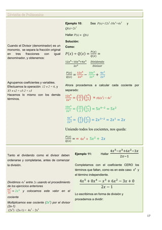 17
División de Polinomios
Cuando el Divisor (denominador) es un
monomio, se separa la fracción original
en tres fracciones con igual
denominador, y obtenemos:
Agrupamos coeficientes y variables.
Efectuamos la operación: 12  2 = 6, y
X5  x2 = x5-2 = x3
Hacemos lo mismo con los demás
términos.
Ejemplo 10: Sea P(x)=12x5
-10x4
+4x3
y
Q(x)=2x2
Hallar P(x)  Q(x)
Solución:
Como:
Ahora procedemos a calcular cada cociente por
separado:
= (6)(x3
) = 6x3
Uniendo todos los cocientes, nos queda:
Tanto el dividendo como el divisor deben
ordenarse y completarse, antes de comenzar
la división.
Dividimos 4x5
entre 2x usando el procedimiento
de los ejercicios anteriores
y colocamos este valor en el
cociente
Multiplicamos ese cociente (2x4
) por el divisor
(2x-1)
(2x4
) · (2x-1) = 4x5
– 2x4
Ejemplo 11: Hallar
Completamos con el coeficiente CERO los
términos que faltan, como es en este caso x4
y
el término independiente.
Lo escribimos en forma de división y
procedemos a dividir:
 