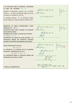 18
y lo colocamos bajo el dividendo, cambiando
el signo del resultado: - 4x5
+ 2x4
Sumamos verticalmente, observe que el primer
término 4x 5
se repite con diferente signo por lo que
al sumarlo, el resultado es cero (0).
El resultado obtenido 2x4
se denomina residuo
parcial, bajamos los demás términos al lado de este:
4x 5
+ 0x4
- x3
+ 6x2
- 3x + 0 2x – 1
- 4x5
+ 2x4
2x4
2x4
- x3
+ 6x2
- 3x + 0
Repetimos el mismo procedimiento, ahora
dividiendo 2x4
 2x = x3
Colocamos este nuevo cociente a la derecha
del cociente anterior.
Multiplicamos el último cociente por el divisor:
(x3
) · (2x-1) = 2x4
– x3
Cambiamos los signos de este producto y lo
colocamos debajo del dividendo haciendo
coincidir los términos semejantes para sumar.
4x 5
+ 0x4
- x3
+ 6x2
- 3x + 0 2x – 1
- 4x5
+ 2x4
2x4
+ x3
2x4
- x3
+ 6x2
- 3x + 0
- 2x4
+ x3
0
Ahora dividimos 6x2
entre 2x
6x2
 2x = 3x
Lo ubicamos a la derecha de los cocientes
anteriores, multiplicamos por 2x-1
(3x) · (2x – 1) = 6x2
– 3x
Le cambiamos signos y ubicamos debajo del
dividendo para sumar o restar.
Y ASÍ EL COCIENTE ES:
4x 5
+ 0x4
- x3
+ 6x2
- 3x + 0 2x – 1
- 4x5
+ 2x4
2x4
+ x3
+ 3x
2x4
- x3
+ 6x2
- 3x + 0
- 2x4
+ x3
6x2
- 3x + 0
-6x2
+ 3x
0
 