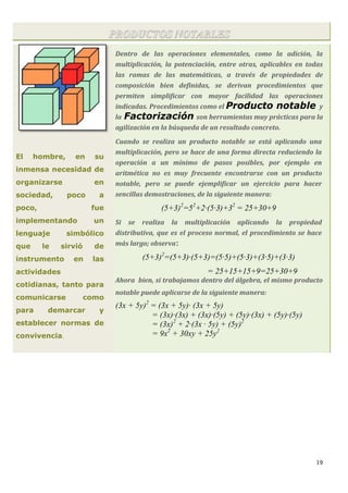 19
PRODUCTOS NOTABLES
El hombre, en su
inmensa necesidad de
organizarse en
sociedad, poco a
poco, fue
implementando un
lenguaje simbólico
que le sirvió de
instrumento en las
actividades
cotidianas, tanto para
comunicarse como
para demarcar y
establecer normas de
convivencia.
Dentro de las operaciones elementales, como la adición, la
multiplicación, la potenciación, entre otras, aplicables en todas
las ramas de las matemáticas, a través de propiedades de
composición bien definidas, se derivan procedimientos que
permiten simplificar con mayor facilidad las operaciones
indicadas. Procedimientos como el Producto notable y
la Factorización son herramientas muy prácticas para la
agilización en la búsqueda de un resultado concreto.
Cuando se realiza un producto notable se está aplicando una
multiplicación, pero se hace de una forma directa reduciendo la
operación a un mínimo de pasos posibles, por ejemplo en
aritmética no es muy frecuente encontrarse con un producto
notable, pero se puede ejemplificar un ejercicio para hacer
sencillas demostraciones, de la siguiente manera:
(5+3)2
=52
+2·(5·3)+32
= 25+30+9
Si se realiza la multiplicación aplicando la propiedad
distributiva, que es el proceso normal, el procedimiento se hace
más largo; observa:
(5+3)2
=(5+3)·(5+3)=(5·5)+(5·3)+(3·5)+(3·3)
= 25+15+15+9=25+30+9
Ahora bien, si trabajamos dentro del álgebra, el mismo producto
notable puede aplicarse de la siguiente manera:
(3x + 5y)2
= (3x + 5y)· (3x + 5y)
= (3x)·(3x) + (3x)·(5y) + (5y)·(3x) + (5y)·(5y)
= (3x)2
+ 2·(3x · 5y) + (5y)2
= 9x2
+ 30xy + 25y2
 