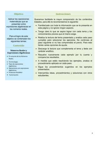 4
Objetivo
Aplicar las operaciones
matemáticas que se
presentan entre
expresiones algebraicas en
los números reales.
Para el logro de este
objetivo se contemplan los
siguientes temas:
Contenido
Números Reales y
Expresiones Algebraicas
 El conjunto de los Números
Reales.
 Terminología.
 Tipos de expresiones
algebraicas.
 Operaciones con expresiones
algebraicas.
 Productos Notables-
 Factorización.
Instrucciones
Queremos facilitarle la mayor comprensión de los contenidos
tratados, para ello te recomendamos lo siguiente:
 Familiarízate con toda la información que se te presenta en
esta página y no ignore ningún aspecto.
 Tenga claro lo que se aspira lograr con cada tema y los
conocimientos previos que el mismo exige.
 Realiza la lectura del tema presentado y analiza cada paso
cumplido para solucionar los ejercicios. No continúes al
paso siguiente si no has comprendido el previo. Para esto
tienes varias opciones de ayuda.
 Descarga la lectura que complementa el tema y léela con
carácter analítico.
 Resuelve nuevamente cada ejemplo por tu cuenta y
compara los resultados.
 A medida que estés resolviendo los ejemplos, analiza el
procedimiento aplicado en cada paso.
 Sigue los procedimientos sugeridos en los ejemplos
presentados.
 Intercambia ideas, procedimientos y soluciones con otros
estudiantes.
 