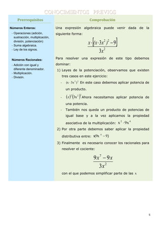5
CONOCIMIENTOS PREVIOS
Prerrequisitos
Números Enteros:
- Operaciones (adición,
sustracción, multiplicación,
división, potenciación)
- Suma algebraica.
- Ley de los signos.
Números Racionales:
- Adición con igual y
diferente denominador.
- Multiplicación.
- Divisón.
Comprobación
Una expresión algebraica puede venir dada de la
siguiente forma:
 
2
22
3
93
x
)x(xx 
Para resolver una expresión de este tipo debemos
dominar:
1) Leyes de la potenciación, observamos que existen
tres casos en este ejercicio:
- 22
)x3(x  En este caso debemos aplicar potencia de
un producto.
-    222
3xx Ahora necesitamos aplicar potencia de
una potencia.
- También nos queda un producto de potencias de
igual base y a la vez aplicamos la propiedad
asociativa de la multiplicación:
42
x9x 
2) Por otra parte debemos saber aplicar la propiedad
distributiva entre: )9x(9x 6

3) Finalmente es necesario conocer los racionales para
resolver el cociente:
2
7
3
99
x
xx 
con el que podemos simplificar parte de las x
1-
 