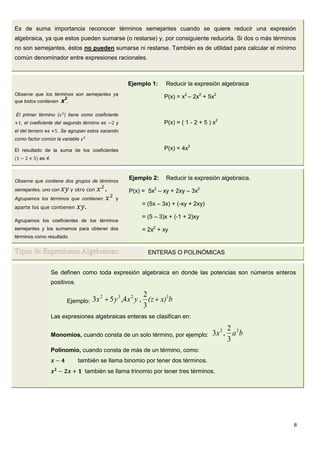 8
Es de suma importancia reconocer términos semejantes cuando se quiere reducir una expresión
algebraica, ya que estos pueden sumarse (o restarse) y, por consiguiente reducirla. Si dos o más términos
no son semejantes, éstos no pueden sumarse ni restarse. También es de utilidad para calcular el mínimo
común denominador entre expresiones racionales.
Observe que los términos son semejantes ya
que todos contienen x2
,
El primer término ( ) tiene como coeficiente
, el coeficiente del segundo término es y
el del tercero es . Se agrupan estos sacando
como factor común la variable
El resultado de la suma de los coeficientes
es 4.
Ejemplo 1: Reducir la expresión algebraica
P(x) = x2
– 2x2
+ 5x2
P(x) = ( 1 - 2 + 5 ) x2
P(x) = 4x2
Observe que contiene dos grupos de términos
semejantes, uno con y otro con .
Agrupamos los términos que contienen y
aparte los que contienen
Agrupamos los coeficientes de los términos
semejantes y los sumamos para obtener dos
términos como resultado.
Ejemplo 2: Reducir la expresión algebraica.
P(x) = 5x2
– xy + 2xy – 3x2
= (5x – 3x) + (-xy + 2xy)
= (5 – 3)x + (-1 + 2)xy
= 2x2
+ xy
Tipos de Expresiones Algebraicas: ENTERAS O POLINÓMICAS
Se definen como toda expresión algebraica en donde las potencias son números enteros
positivos.
Ejemplo: bx)(zyxyx 3232
3
2
,4,53 
Las expresiones algebraicas enteras se clasifican en:
Monomios, cuando consta de un solo término, por ejemplo: bax 22
3
2
,3
Polinomio, cuando consta de más de un término, como:
también se llama binomio por tener dos términos.
también se llama trinomio por tener tres términos.
 