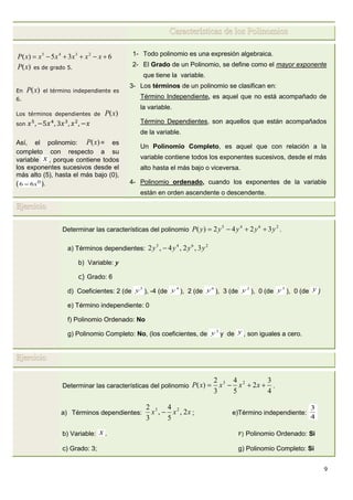 9
Características de los Polinomios
635)( 2345
 xxxxxxP
)(xP es de grado 5.
En )(xP el término independiente es
6.
Los términos dependientes de )(xP
son
Así, el polinomio: )(xP = es
completo con respecto a su
variable x , porque contiene todos
los exponentes sucesivos desde el
más alto (5), hasta el más bajo (0),
( 0
66 x ).
1- Todo polinomio es una expresión algebraica.
2- El Grado de un Polinomio, se define como el mayor exponente
que tiene la variable.
3- Los términos de un polinomio se clasifican en:
Término Independiente, es aquel que no está acompañado de
la variable.
Término Dependientes, son aquellos que están acompañados
de la variable.
Un Polinomio Completo, es aquel que con relación a la
variable contiene todos los exponentes sucesivos, desde el más
alto hasta el más bajo o viceversa.
4- Polinomio ordenado, cuando los exponentes de la variable
están en orden ascendente o descendente.
Ejercicio
Determinar las características del polinomio
2645
3242)( yyyyyP  .
a) Términos dependientes:
2645
3,2,4,2 yyyy 
b) Variable: y
c) Grado: 6
d) Coeficientes: 2 (de
5
y ), -4 (de
4
y ), 2 (de
6
y ), 3 (de
2
y ), 0 (de
3
y ), 0 (de y )
e) Término independiente: 0
f) Polinomio Ordenado: No
g) Polinomio Completo: No, (los coeficientes, de
3
y y de y , son iguales a cero.
Ejercicio
Determinar las características del polinomio
4
3
2
5
4
3
2
)( 23
 xxxxP .
a) Términos dependientes: xxx 2,
5
4
,
3
2 23
 ; e)Término independiente:
4
3
b) Variable: x . F) Polinomio Ordenado: Si
c) Grado: 3; g) Polinomio Completo: Si
 