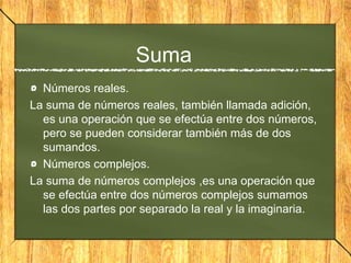 Suma
Números reales.
La suma de números reales, también llamada adición,
es una operación que se efectúa entre dos números,
pero se pueden considerar también más de dos
sumandos.
Números complejos.
La suma de números complejos ,es una operación que
se efectúa entre dos números complejos sumamos
las dos partes por separado la real y la imaginaria.
 