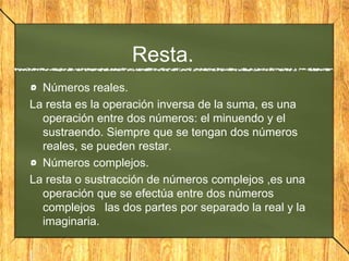Resta.
Números reales.
La resta es la operación inversa de la suma, es una
operación entre dos números: el minuendo y el
sustraendo. Siempre que se tengan dos números
reales, se pueden restar.
Números complejos.
La resta o sustracción de números complejos ,es una
operación que se efectúa entre dos números
complejos las dos partes por separado la real y la
imaginaria.
|
 