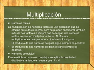 Multiplicación
Números reales.
La multiplicación de números reales es una operación que se
efectúa entre dos números, pero se pueden considerar también
más de dos factores. Siempre que se tengan dos números
reales, se pueden multiplicar entre sí. Al efectuar
multiplicaciones hay que tener cuidado con los signos:
− El producto de dos números de igual signo siempre es positivo;
− El producto de dos números de distinto signo siempre es
negativo.
Números complejos.
Para multiplicar números complejos se aplica la propiedad
distributiva teniendo en cuenta que i 2 = -1
 