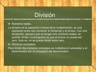 División
Números reales.
La división es la operación inversa de la multiplicación, es una
operación entre dos números: el dividendo y el divisor. Con una
excepción, siempre que se tengan dos números reales, se
pueden dividir; La excepción es que el divisor no puede ser
cero. Esto es, no se puede dividir entre cero.
Números complejos.
Para dividir dos números complejos se multiplica el numerador y el
denominador por el conjugado del denominador.
 