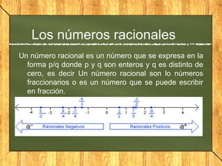 Los números racionales
Un número racional es un número que se expresa en la
forma p/q donde p y q son enteros y q es distinto de
cero, es decir Un número racional son lo números
fraccionarios o es un número que se puede escribir
en fracción.
 
