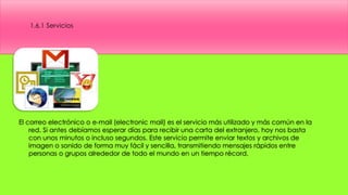 El correo electrónico o e-mail (electronic mail) es el servicio más utilizado y más común en la
red. Si antes debíamos esperar días para recibir una carta del extranjero, hoy nos basta
con unos minutos o incluso segundos. Este servicio permite enviar textos y archivos de
imagen o sonido de forma muy fácil y sencilla, transmitiendo mensajes rápidos entre
personas o grupos alrededor de todo el mundo en un tiempo récord.
1.6.1 Servicios
 
